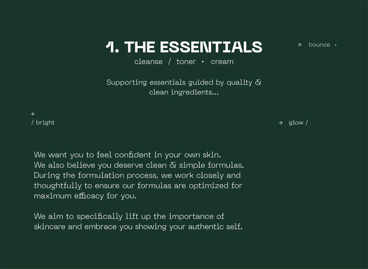 The Essentials: cleanse, toner, cream. Supporting essentials guided by quality and clean ingredients. We want you to feel confident in your own skin. We also believe you deserve clean and simple formulas. During the formulation process, we work closely and thoughtfully to ensure our formulas are optimized for maximum efficacy for you. We aim to specifically lift up the importance of skincare and embrace you showing your authentic self.