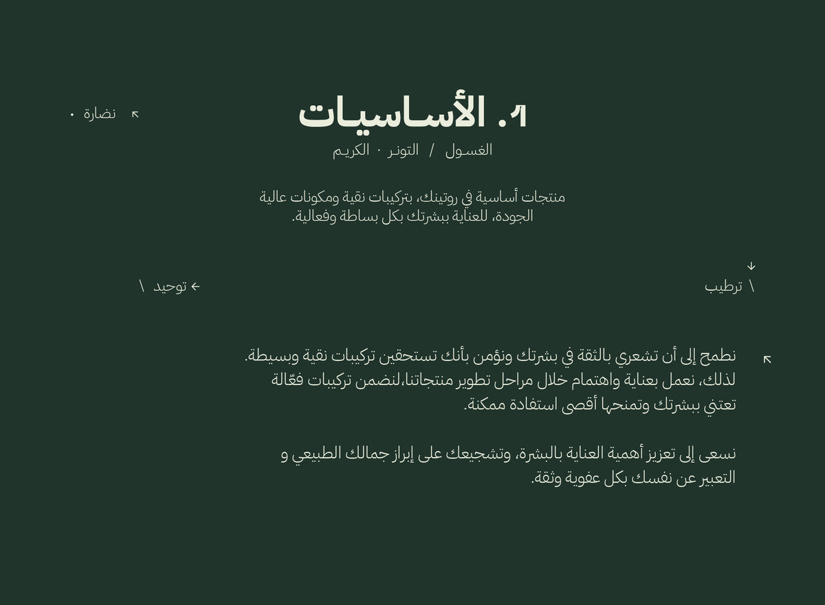 The Essentials: منظّف، تونر، كريم. أساسيات داعمة مبنية على الجودة والمكونات النظيفة. نبيك تحس بالثقة في بشرتك، ونؤمن إنك تستاهل تركيبات نظيفة وبسيطة. خلال مرحلة التركيب، نشتغل بعناية واهتمام عشان نضمن إن تركيباتنا تعطيك أعلى فعالية. هدفنا نبرز أهمية العناية بالبشرة ونحتفي فيك وأنت على طبيعتك.